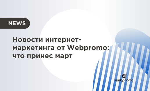 Новости интернет-маркетинга от Webpromo: что принес март