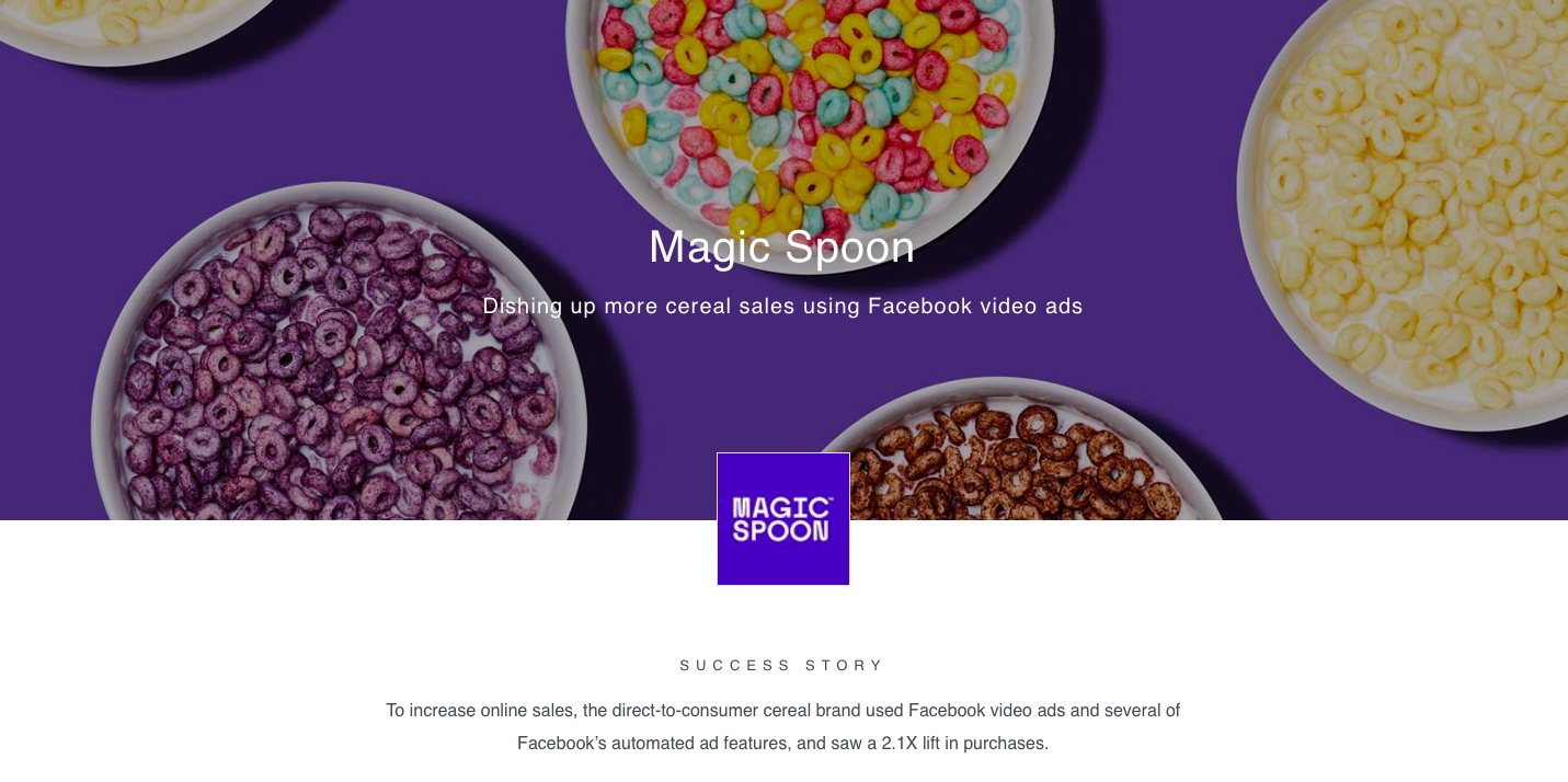 Например, Magic Spoon ― бренд питательных злаков, ориентированный непосредственно на потребителя (DTC), хотел привлечь онлайн-покупателей и увеличить продажи. Чтобы реализовать поставленные цели, они использовали видеорекламу Facebook (показали разделенную миску для хлопьев Magic Spoon с одной стороны, а с другой ― конкурента, чтобы в сравнении рассказать о преимуществах продукта) и несколько автоматизированных рекламных функций Facebook, в результате чего количество покупок выросло в 2,1 раза.